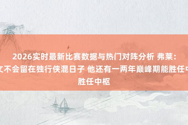 2026实时最新比赛数据与热门对阵分析 弗莱：欧文不会留在独行侠混日子 他还有一两年巅峰期能胜任中枢
