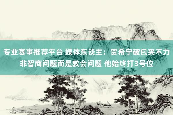 专业赛事推荐平台 媒体东谈主：贺希宁破包夹不力非智商问题而是教会问题 他始终打3号位