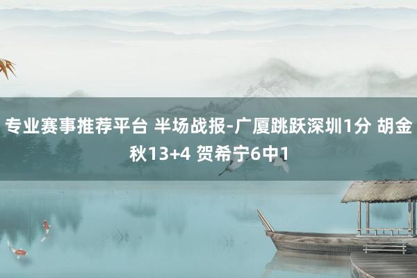 专业赛事推荐平台 半场战报-广厦跳跃深圳1分 胡金秋13+4 贺希宁6中1