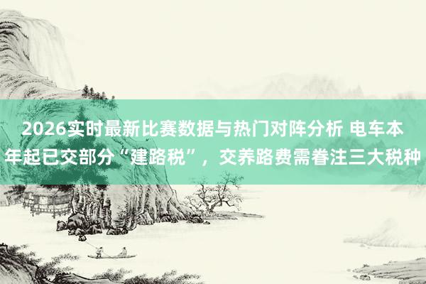 2026实时最新比赛数据与热门对阵分析 电车本年起已交部分“建路税”,交养路费需眷注三大税种