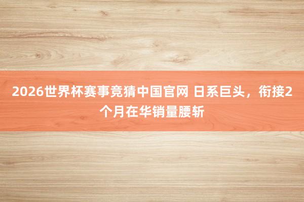 2026世界杯赛事竞猜中国官网 日系巨头，衔接2个月在华销量腰斩