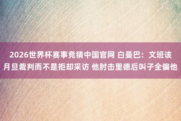 2026世界杯赛事竞猜中国官网 白曼巴：文班该月旦裁判而不是拒却采访 他肘击里德后叫子全偏他