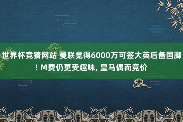 世界杯竞猜网站 曼联觉得6000万可签大英后备国脚! M费仍更受趣味, 皇马偶而竞价