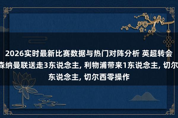 2026实时最新比赛数据与热门对阵分析 英超转会汇总， 阿森纳曼联送走3东说念主， 利物浦带来1东说念主， 切尔西零操作