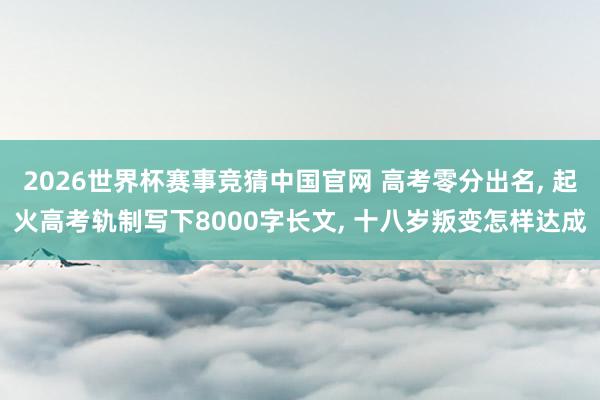2026世界杯赛事竞猜中国官网 高考零分出名， 起火高考轨制写下8000字长文， 十八岁叛变怎样达成