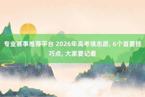 专业赛事推荐平台 2026年高考填志愿， 6个首要技巧点， 大家要记着