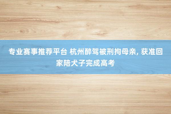 专业赛事推荐平台 杭州醉驾被刑拘母亲， 获准回家陪犬子完成高考