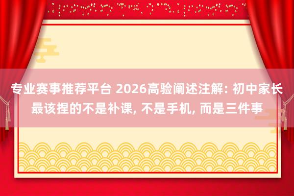 专业赛事推荐平台 2026高验阐述注解: 初中家长最该捏的不是补课， 不是手机， 而是三件事
