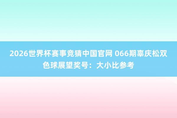 2026世界杯赛事竞猜中国官网 066期辜庆松双色球展望奖号：大小比参考
