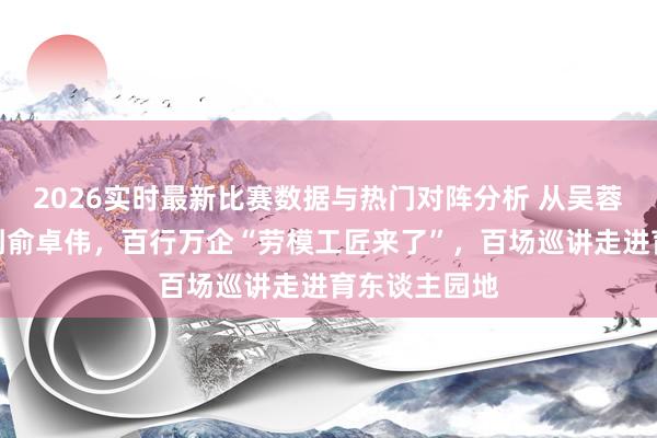 2026实时最新比赛数据与热门对阵分析 从吴蓉瑾、晏秋秋到俞卓伟，百行万企“劳模工匠来了”，百场巡讲走进育东谈主园地