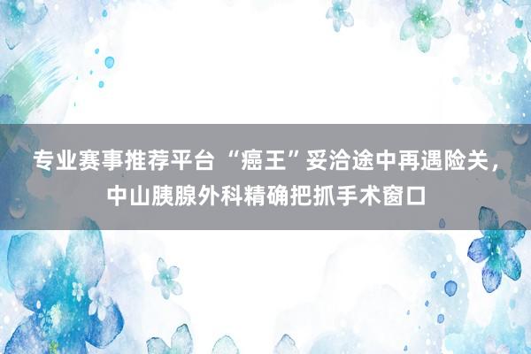 专业赛事推荐平台 “癌王”妥洽途中再遇险关，中山胰腺外科精确把抓手术窗口