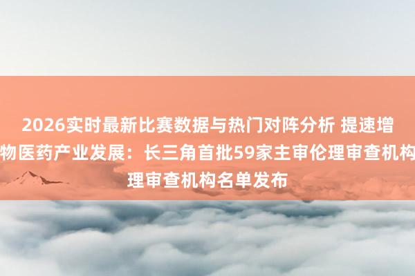2026实时最新比赛数据与热门对阵分析 提速增效助力生物医药产业发展：长三角首批59家主审伦理审查机构名单发布