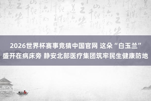 2026世界杯赛事竞猜中国官网 这朵“白玉兰”盛开在病床旁 静安北部医疗集团筑牢民生健康防地