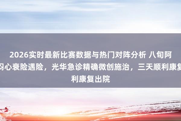 2026实时最新比赛数据与热门对阵分析 八旬阿婆胸闷心衰险遇险，光华急诊精确微创施治，三天顺利康复出院