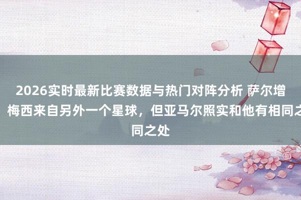 2026实时最新比赛数据与热门对阵分析 萨尔增多：梅西来自另外一个星球，但亚马尔照实和他有相同之处