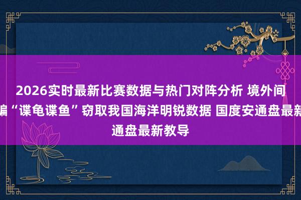 2026实时最新比赛数据与热门对阵分析 境外间谍哄骗“谍龟谍鱼”窃取我国海洋明锐数据 国度安通盘最新教导