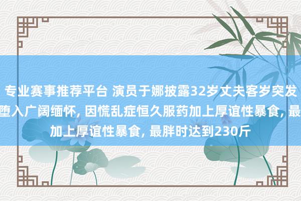 专业赛事推荐平台 演员于娜披露32岁丈夫客岁突发疾病牺牲， 让她堕入广阔缅怀， 因慌乱症恒久服药加上厚谊性暴食， 最胖时达到230斤