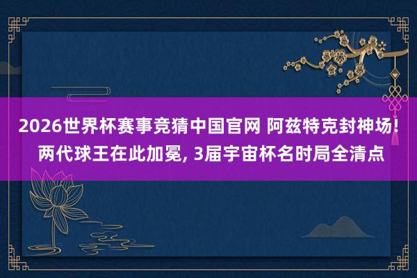 2026世界杯赛事竞猜中国官网 阿兹特克封神场! 两代球王在此加冕， 3届宇宙杯名时局全清点