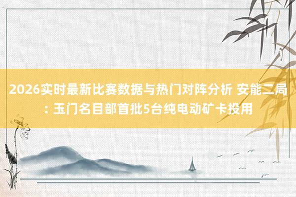 2026实时最新比赛数据与热门对阵分析 安能二局: 玉门名目部首批5台纯电动矿卡投用