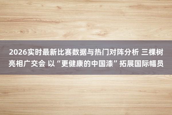 2026实时最新比赛数据与热门对阵分析 三棵树亮相广交会 以“更健康的中国漆”拓展国际幅员