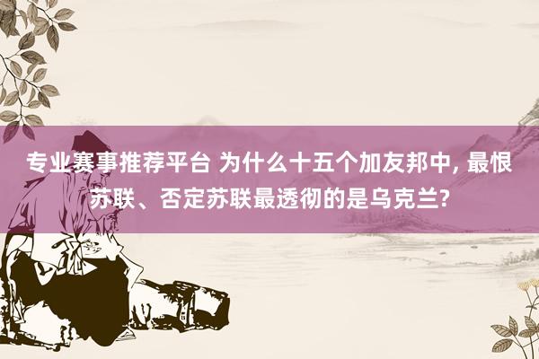 专业赛事推荐平台 为什么十五个加友邦中， 最恨苏联、否定苏联最透彻的是乌克兰?