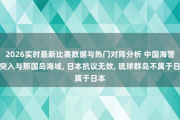 2026实时最新比赛数据与热门对阵分析 中国海警船突入与那国岛海域， 日本抗议无效， 琉球群岛不属于日本