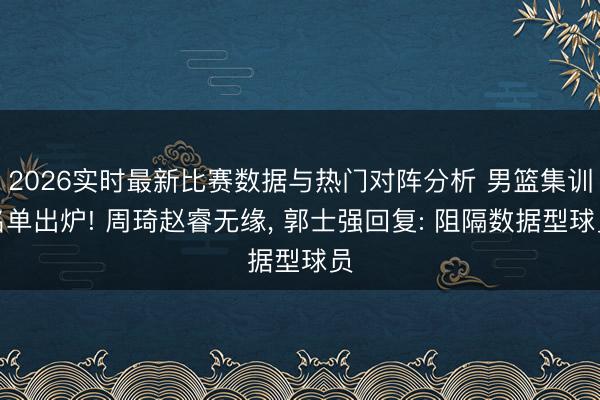 2026实时最新比赛数据与热门对阵分析 男篮集训名单出炉! 周琦赵睿无缘， 郭士强回复: 阻隔数据型球员