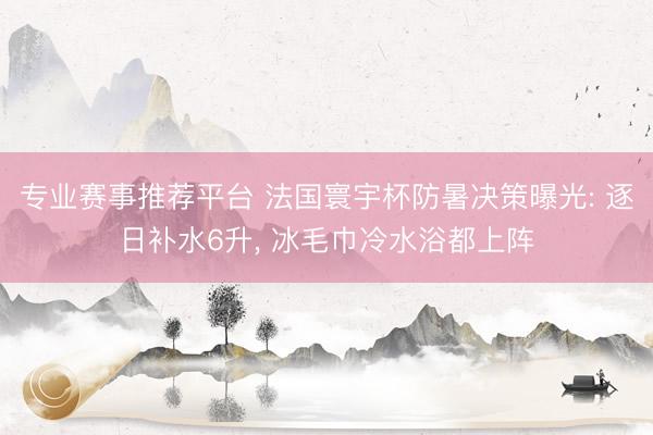 专业赛事推荐平台 法国寰宇杯防暑决策曝光: 逐日补水6升, 冰毛巾冷水浴都上阵