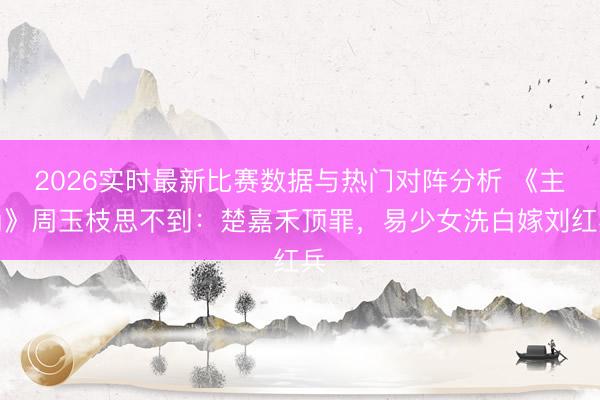2026实时最新比赛数据与热门对阵分析 《主角》周玉枝思不到：楚嘉禾顶罪，易少女洗白嫁刘红兵
