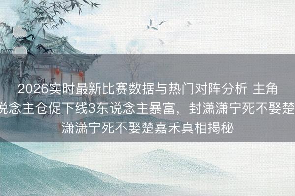 2026实时最新比赛数据与热门对阵分析 主角大结局：7东说念主仓促下线3东说念主暴富，封潇潇宁死不娶楚嘉禾真相揭秘