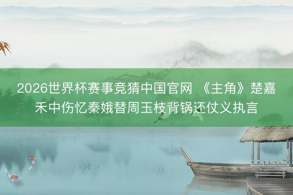 2026世界杯赛事竞猜中国官网 《主角》楚嘉禾中伤忆秦娥替周玉枝背锅还仗义执言