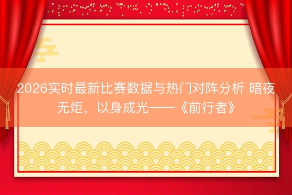 2026实时最新比赛数据与热门对阵分析 暗夜无炬,以身成光——《前行者》