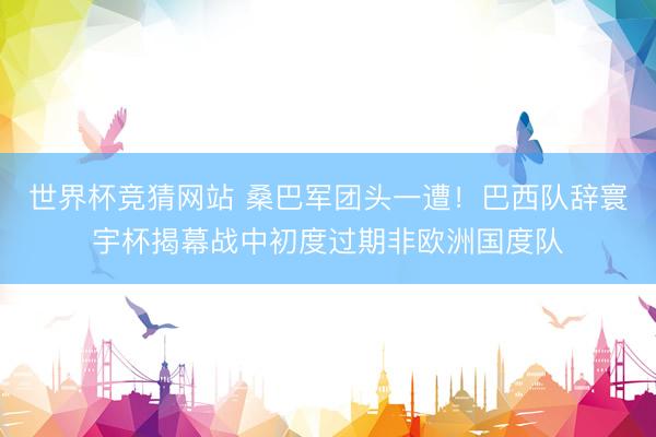 世界杯竞猜网站 桑巴军团头一遭！巴西队辞寰宇杯揭幕战中初度过期非欧洲国度队