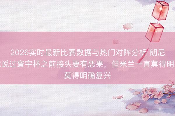 2026实时最新比赛数据与热门对阵分析 朗尼克：我说过寰宇杯之前接头要有恶果，但米兰一直莫得明确复兴