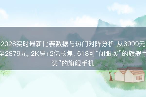 2026实时最新比赛数据与热门对阵分析 从3999元跌至2879元， 2K屏+2亿长焦， 618可“闭眼买”的旗舰手机