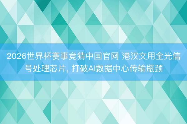2026世界杯赛事竞猜中国官网 港汉文用全光信号处理芯片， 打破AI数据中心传输瓶颈