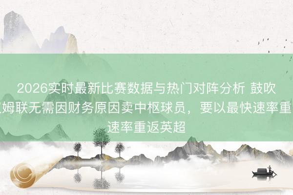 2026实时最新比赛数据与热门对阵分析 鼓吹:西汉姆联无需因财务原因卖中枢球员,要以最快速率重返英超