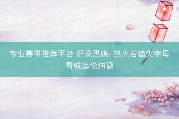 专业赛事推荐平台 好意思媒: 热火若错失字母哥或追伦纳德