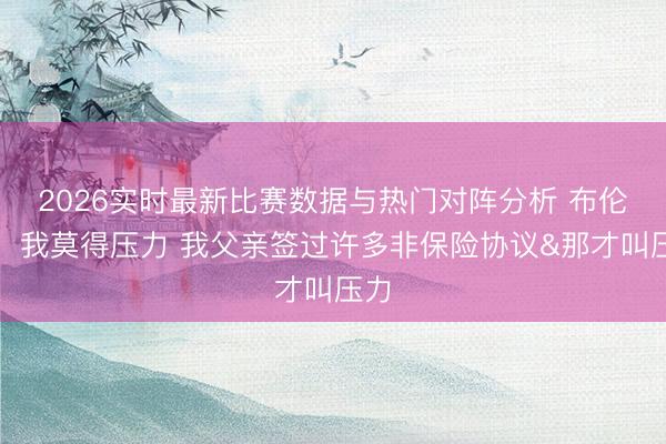 2026实时最新比赛数据与热门对阵分析 布伦森:我莫得压力 我父亲签过许多非保险协议&那才叫压力