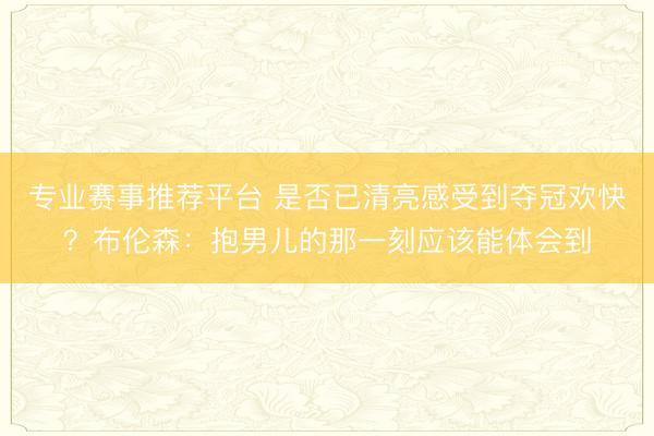 专业赛事推荐平台 是否已清亮感受到夺冠欢快?布伦森:抱男儿的那一刻应该能体会到