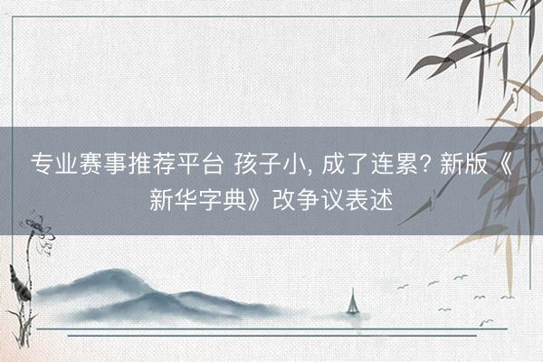 专业赛事推荐平台 孩子小， 成了连累? 新版《新华字典》改争议表述