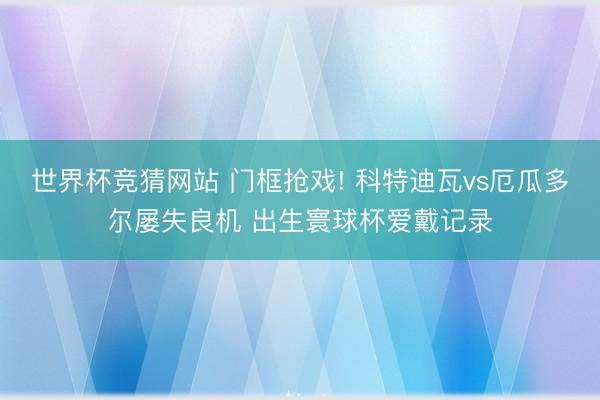 世界杯竞猜网站 门框抢戏! 科特迪瓦vs厄瓜多尔屡失良机 出生寰球杯爱戴记录