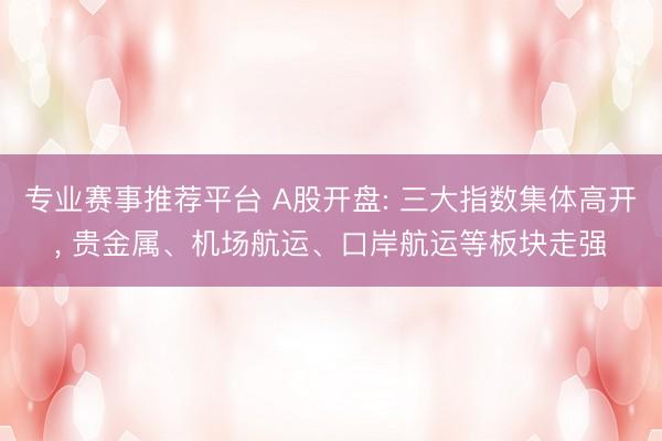 专业赛事推荐平台 A股开盘: 三大指数集体高开, 贵金属、机场航运、口岸航运等板块走强