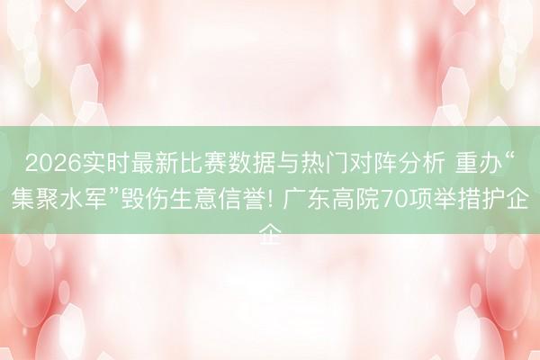 2026实时最新比赛数据与热门对阵分析 重办“集聚水军”毁伤生意信誉! 广东高院70项举措护企