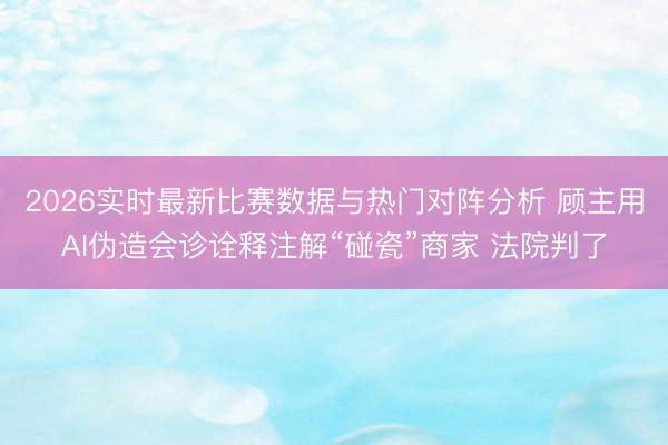 2026实时最新比赛数据与热门对阵分析 顾主用AI伪造会诊诠释注解“碰瓷”商家 法院判了