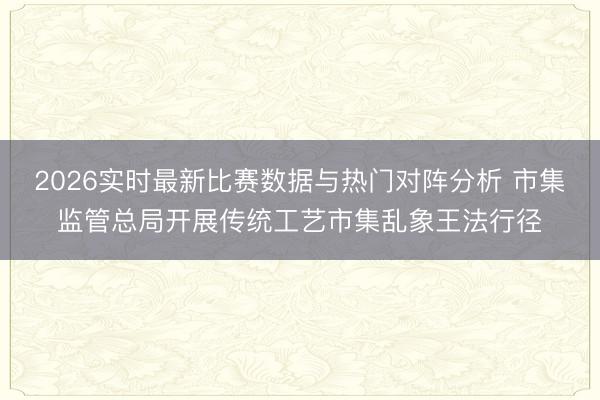2026实时最新比赛数据与热门对阵分析 市集监管总局开展传统工艺市集乱象王法行径