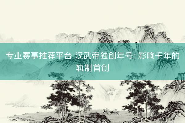 专业赛事推荐平台 汉武帝独创年号: 影响千年的轨制首创