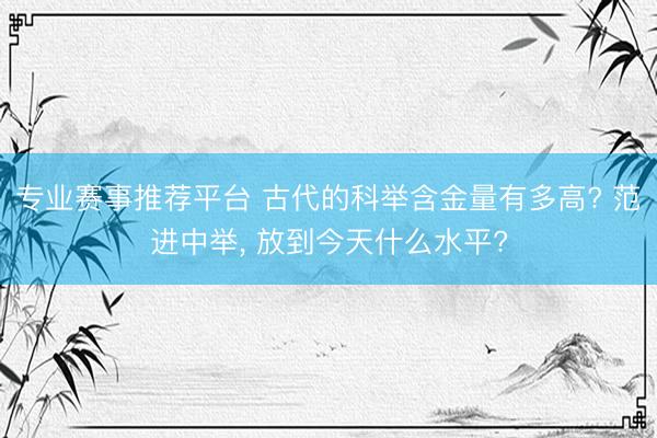专业赛事推荐平台 古代的科举含金量有多高? 范进中举， 放到今天什么水平?