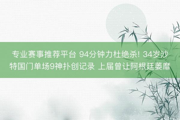 专业赛事推荐平台 94分钟力杜绝杀! 34岁沙特国门单场9神扑创记录 上届曾让阿根廷萎靡