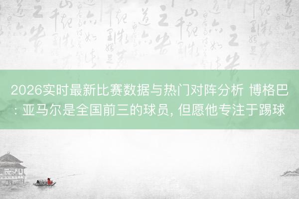 2026实时最新比赛数据与热门对阵分析 博格巴: 亚马尔是全国前三的球员, 但愿他专注于踢球